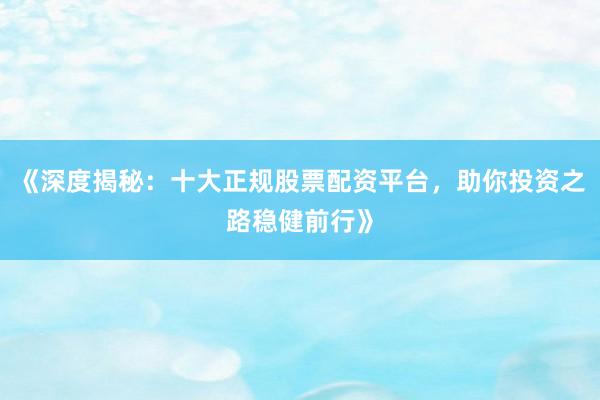 《深度揭秘：十大正规股票配资平台，助你投资之路稳健前行》