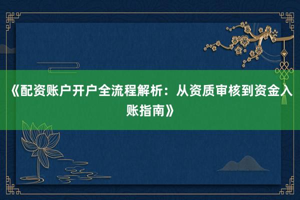 《配资账户开户全流程解析：从资质审核到资金入账指南》
