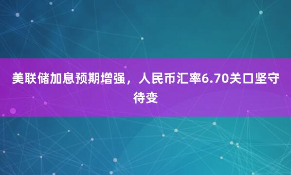 美联储加息预期增强,人民币汇率6.70关口坚守待变