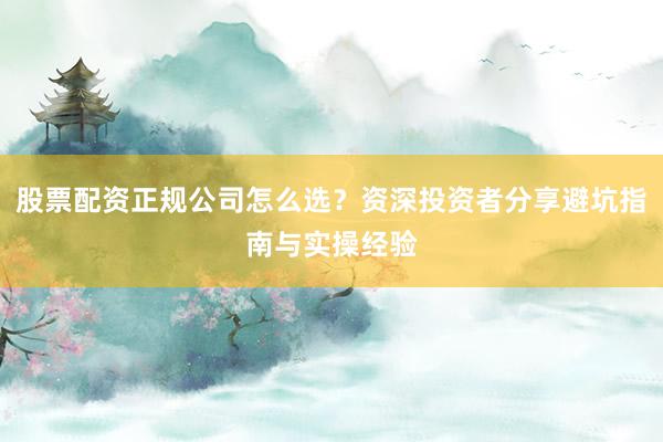 股票配资正规公司怎么选？资深投资者分享避坑指南与实操经验