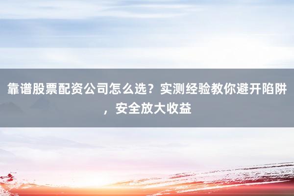 靠谱股票配资公司怎么选?实测经验教你避开陷阱,安全放大收益