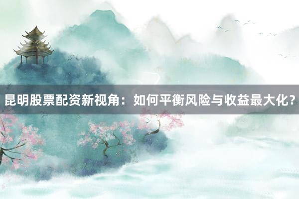 昆明股票配资新视角：如何平衡风险与收益最大化？