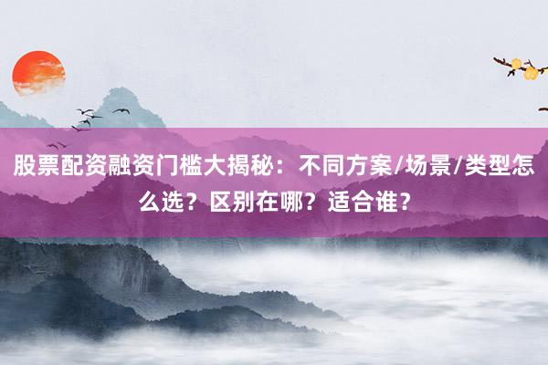 股票配资融资门槛大揭秘：不同方案/场景/类型怎么选？区别在哪？适合谁？