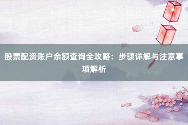 股票配资账户余额查询全攻略：步骤详解与注意事项解析