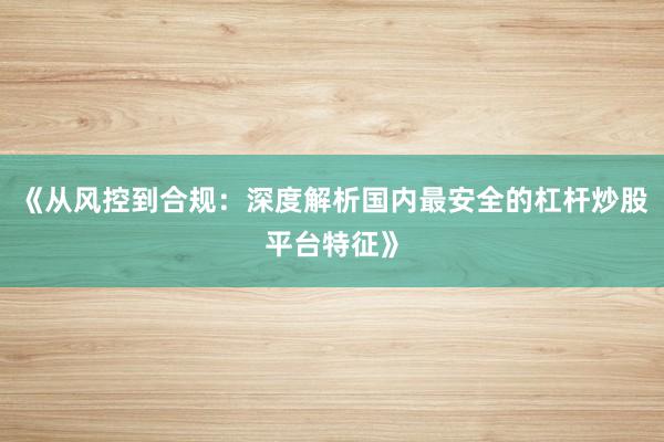 《从风控到合规：深度解析国内最安全的杠杆炒股平台特征》