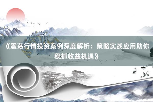 《震荡行情投资案例深度解析：策略实战应用助你稳抓收益机遇》
